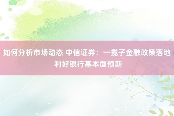 如何分析市场动态 中信证券：一揽子金融政策落地 利好银行基本面预期