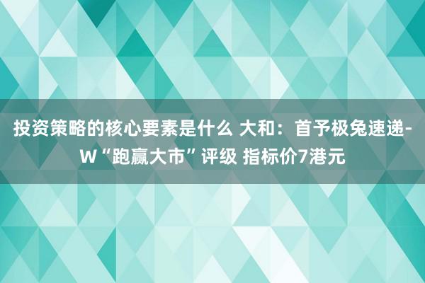 投资策略的核心要素是什么 大和：首予极兔速递-W“跑赢大市”评级 指标价7港元