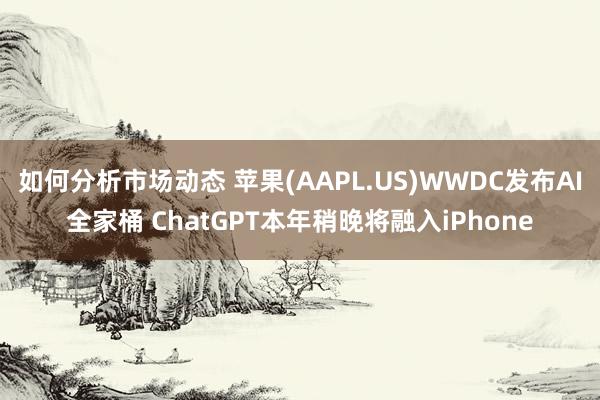 如何分析市场动态 苹果(AAPL.US)WWDC发布AI全家桶 ChatGPT本年稍晚将融入iPhone