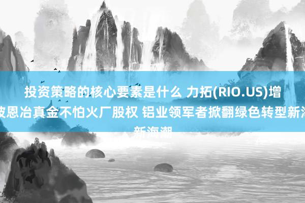 投资策略的核心要素是什么 力拓(RIO.US)增抓波恩冶真金不怕火厂股权 铝业领军者掀翻绿色转型新海潮