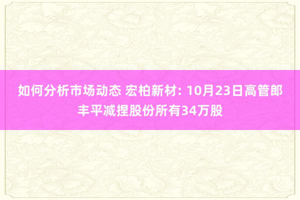 如何分析市场动态 宏柏新材: 10月23日高管郎丰平减捏股份所有34万股