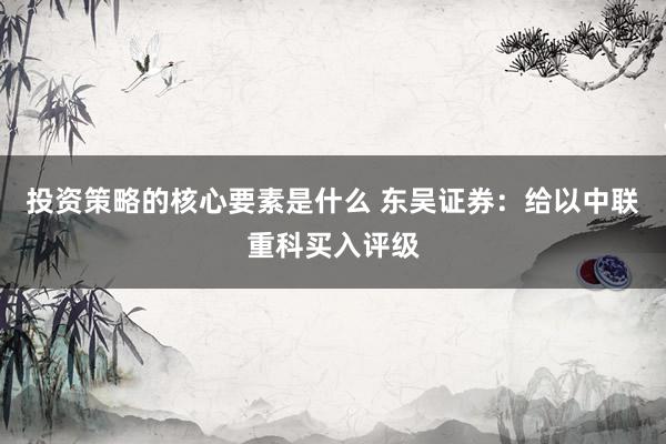 投资策略的核心要素是什么 东吴证券：给以中联重科买入评级