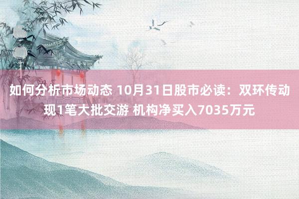 如何分析市场动态 10月31日股市必读：双环传动现1笔大批交游 机构净买入7035万元