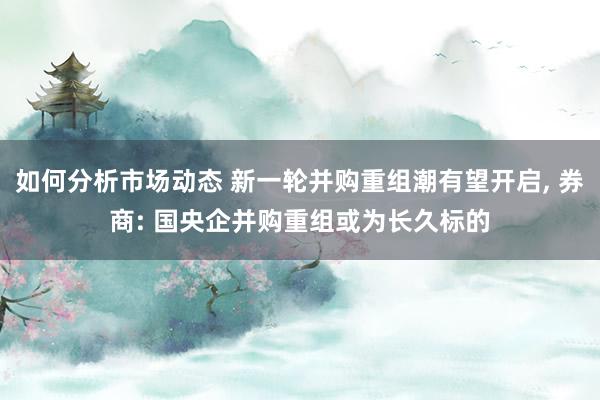 如何分析市场动态 新一轮并购重组潮有望开启, 券商: 国央企并购重组或为长久标的