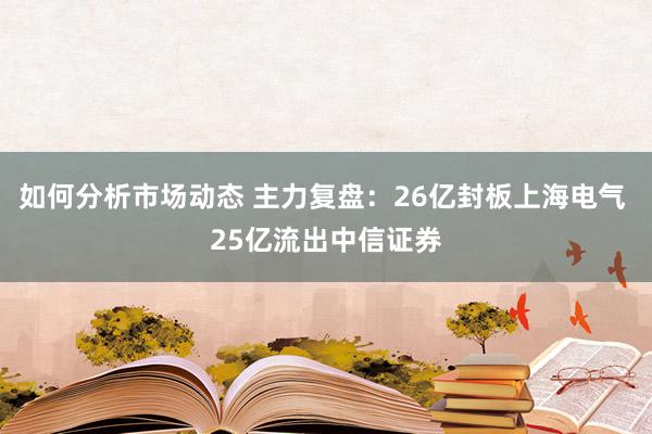 如何分析市场动态 主力复盘：26亿封板上海电气 25亿流出中信证券