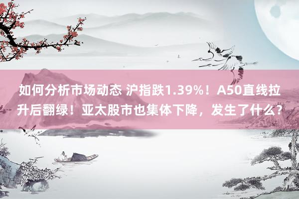 如何分析市场动态 沪指跌1.39%！A50直线拉升后翻绿！亚太股市也集体下降，发生了什么？