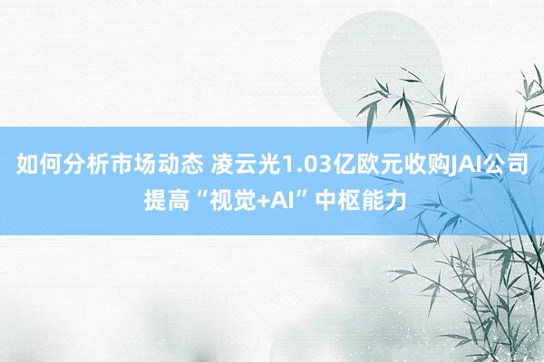 如何分析市场动态 凌云光1.03亿欧元收购JAI公司 提高“视觉+AI”中枢能力