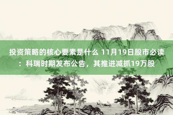 投资策略的核心要素是什么 11月19日股市必读：科瑞时期发布公告，其推进减抓19万股