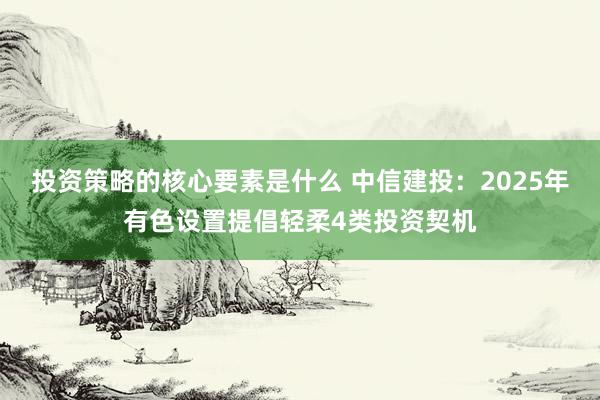 投资策略的核心要素是什么 中信建投：2025年有色设置提倡轻柔4类投资契机