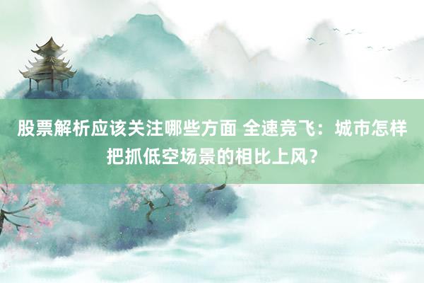 股票解析应该关注哪些方面 全速竞飞：城市怎样把抓低空场景的相比上风？