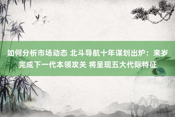 如何分析市场动态 北斗导航十年谋划出炉：来岁完成下一代本领攻关 将呈现五大代际特征