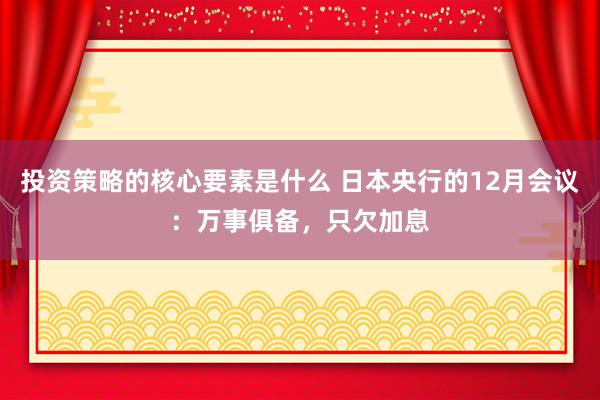 投资策略的核心要素是什么 日本央行的12月会议：万事俱备，只欠加息