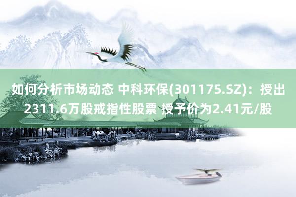 如何分析市场动态 中科环保(301175.SZ)：授出2311.6万股戒指性股票 授予价为2.41元/股