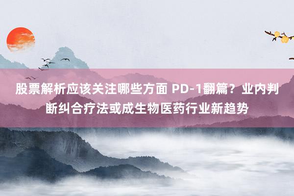 股票解析应该关注哪些方面 PD-1翻篇？业内判断纠合疗法或成生物医药行业新趋势