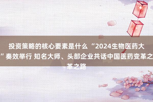 投资策略的核心要素是什么 “2024生物医药大会”奏效举行 知名大师、头部企业共话中国医药变革之路