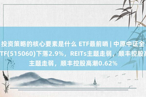 投资策略的核心要素是什么 ETF最前哨 | 中原中证全指房地产ETF(515060)下落2.9%，REITs主题走弱，顺丰控股高潮0.62%