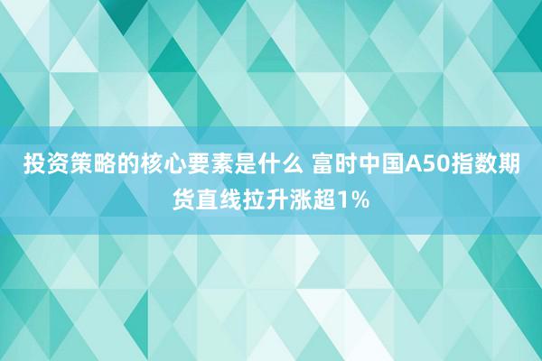 投资策略的核心要素是什么 富时中国A50指数期货直线拉升涨超1%