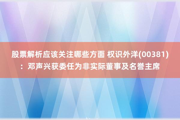 股票解析应该关注哪些方面 权识外洋(00381)：邓声兴获委任为非实际董事及名誉主席