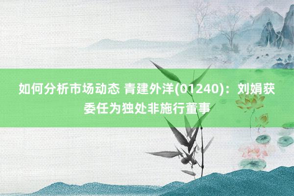 如何分析市场动态 青建外洋(01240)：刘娟获委任为独处非施行董事