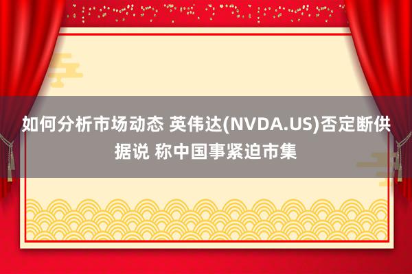 如何分析市场动态 英伟达(NVDA.US)否定断供据说 称中国事紧迫市集