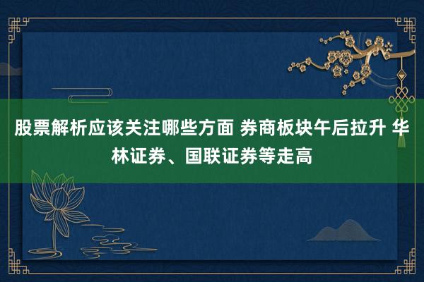 股票解析应该关注哪些方面 券商板块午后拉升 华林证券、国联证券等走高