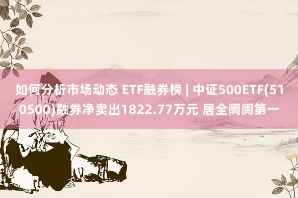 如何分析市场动态 ETF融券榜 | 中证500ETF(510500)融券净卖出1822.77万元 居全阛阓第一