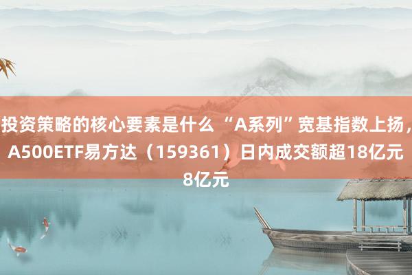 投资策略的核心要素是什么 “A系列”宽基指数上扬，A500ETF易方达（159361）日内成交额超18亿元