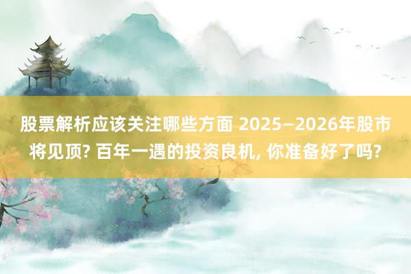 股票解析应该关注哪些方面 2025—2026年股市将见顶? 百年一遇的投资良机, 你准备好了吗?