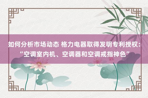 如何分析市场动态 格力电器取得发明专利授权：“空调室内机、空调器和空调戒指神色”