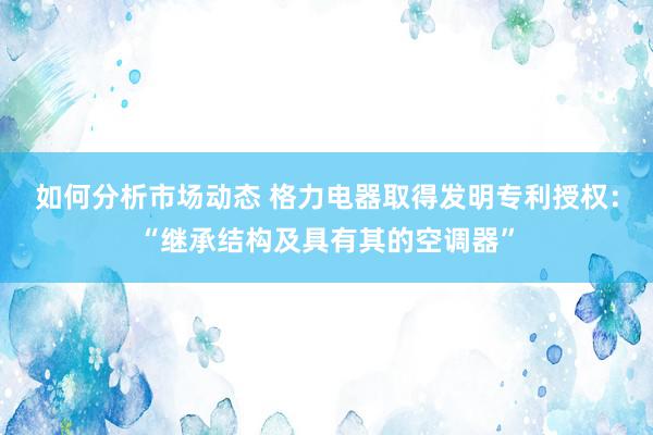 如何分析市场动态 格力电器取得发明专利授权：“继承结构及具有其的空调器”