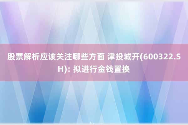 股票解析应该关注哪些方面 津投城开(600322.SH): 拟进行金钱置换