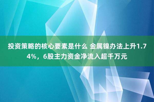 投资策略的核心要素是什么 金属镍办法上升1.74%，6股主力资金净流入超千万元