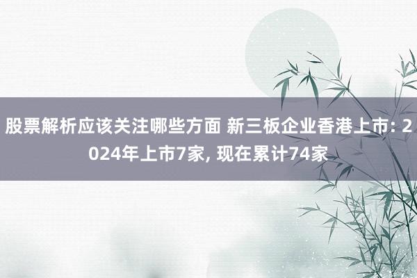 股票解析应该关注哪些方面 新三板企业香港上市: 2024年上市7家, 现在累计74家