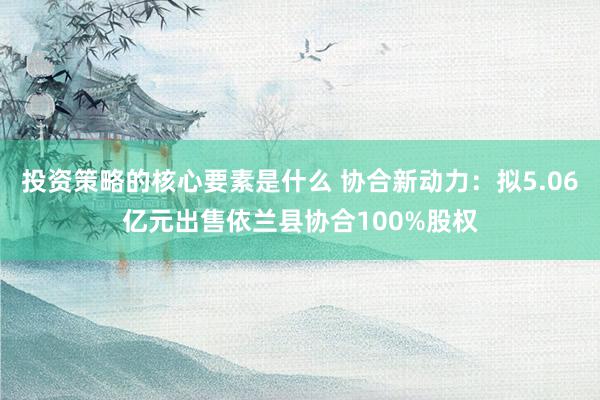 投资策略的核心要素是什么 协合新动力：拟5.06亿元出售依兰县协合100%股权