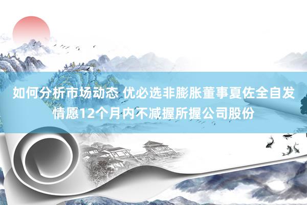 如何分析市场动态 优必选非膨胀董事夏佐全自发情愿12个月内不减握所握公司股份