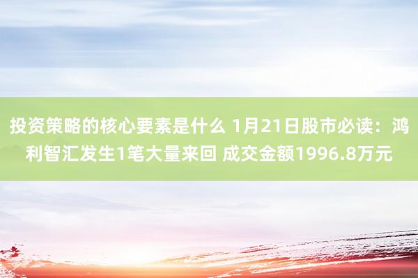 投资策略的核心要素是什么 1月21日股市必读：鸿利智汇发生1笔大量来回 成交金额1996.8万元