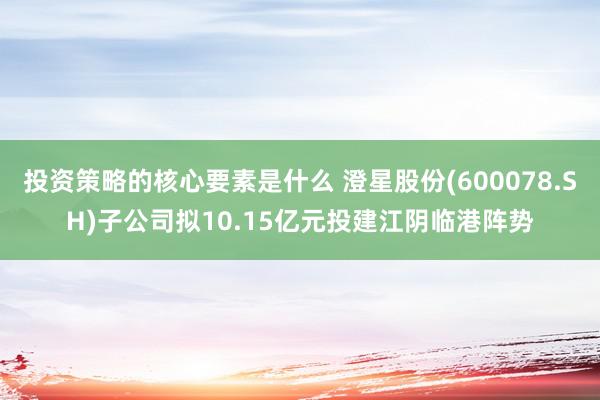 投资策略的核心要素是什么 澄星股份(600078.SH)子公司拟10.15亿元投建江阴临港阵势