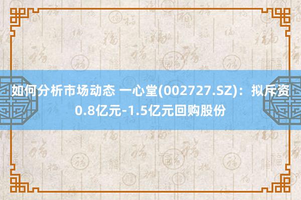 如何分析市场动态 一心堂(002727.SZ)：拟斥资0.8亿元-1.5亿元回购股份