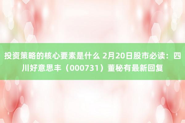 投资策略的核心要素是什么 2月20日股市必读：四川好意思丰（000731）董秘有最新回复