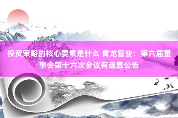 投资策略的核心要素是什么 青龙管业：第六届董事会第十六次会议有盘算公告