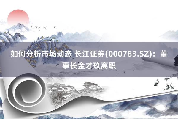 如何分析市场动态 长江证券(000783.SZ)：董事长金才玖离职