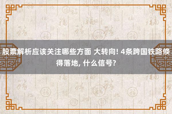 股票解析应该关注哪些方面 大转向! 4条跨国铁路倏得落地, 什么信号?