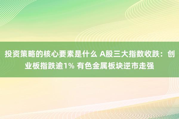 投资策略的核心要素是什么 A股三大指数收跌：创业板指跌逾1% 有色金属板块逆市走强