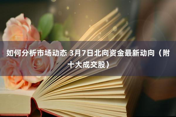 如何分析市场动态 3月7日北向资金最新动向（附十大成交股）