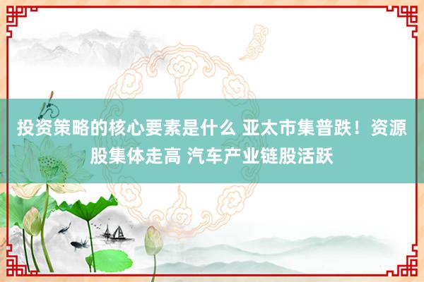 投资策略的核心要素是什么 亚太市集普跌！资源股集体走高 汽车产业链股活跃