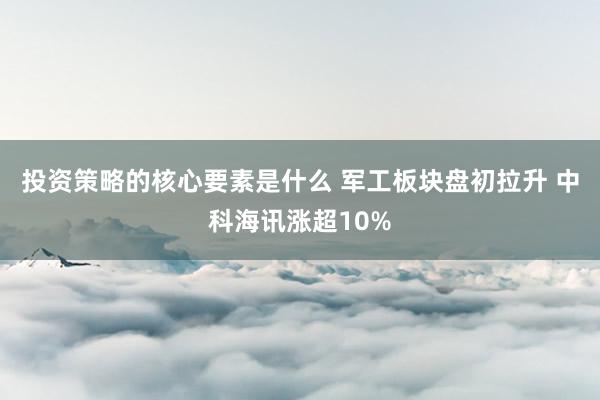 投资策略的核心要素是什么 军工板块盘初拉升 中科海讯涨超10%