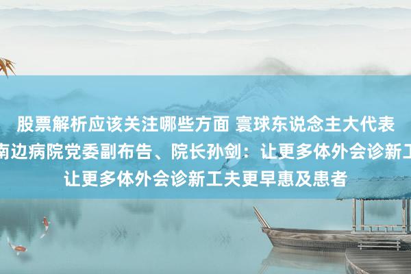 股票解析应该关注哪些方面 寰球东说念主大代表，南边医科大学南边病院党委副布告、院长孙剑：让更多体外会诊新工夫更早惠及患者